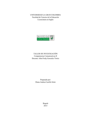 UNIVERSIDAD LA GRAN COLOMBIA
 Facultad de Ciencias de la Educación
        Licenciatura en Inglés




   TALLER DE INVESTIGACIÓN
    Competencias Comunicativas II
  Docente: John Fredy Gonzalez Torres




            Preparado por:
      Diana Andrea Castillo Soler




                Bogotá
                 2013
 