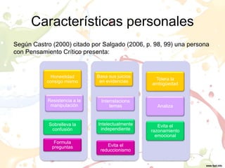 Características personales
Según Castro (2000) citado por Salgado (2006, p. 98, 99) una persona
con Pensamiento Crítico presenta:
Honestidad
consigo mismo
Resistencia a la
manipulación
Sobrelleva la
confusión
Formula
preguntas
Basa sus juicios
en evidencias
Interrelaciona
temas
Intelectualmente
independiente
Evita el
reduccionismo
Tolera la
ambigüedad
Analiza
Evita el
razonamiento
emocional
 