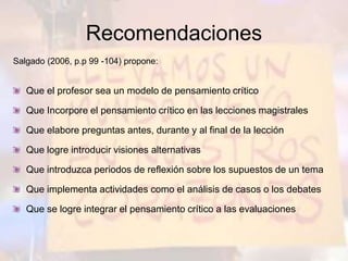 Recomendaciones
Salgado (2006, p.p 99 -104) propone:
Que el profesor sea un modelo de pensamiento crítico
Que Incorpore el pensamiento crítico en las lecciones magistrales
Que elabore preguntas antes, durante y al final de la lección
Que logre introducir visiones alternativas
Que introduzca periodos de reflexión sobre los supuestos de un tema
Que implementa actividades como el análisis de casos o los debates
Que se logre integrar el pensamiento crítico a las evaluaciones
 