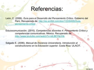 Referencias:
León, C. (2006). Guía para el Desarrollo del Pensamiento Crítico. Gobierno del
Perú. Recuperado de: http://es.scribd.com/doc/13330499/Guia-
pensamiento-critico
Educocomunicación. (2010). Competencias docentes 4. Pensamiento Crítico y
competencias comunicativas. México. Recuperado de:
http://www.youtube.com/watch?v=idLBEYlb1Hk
Salgado E. (2006). Manual de Docencia Universitaria. Introducción al
constructivismo en la Educación superior. Costa Rica: ULACIT.
 