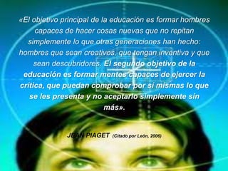 «El objetivo principal de la educación es formar hombres
capaces de hacer cosas nuevas que no repitan
simplemente lo que otras generaciones han hecho:
hombres que sean creativos, que tengan inventiva y que
sean descubridores. El segundo objetivo de la
educación es formar mentes capaces de ejercer la
crítica, que puedan comprobar por sí mismas lo que
se les presenta y no aceptarlo simplemente sin
más».
JEAN PIAGET (Citado por León, 2006)
 