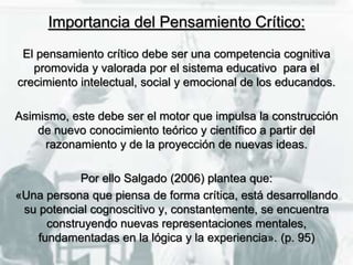 Importancia del Pensamiento Crítico:
El pensamiento crítico debe ser una competencia cognitiva
promovida y valorada por el sistema educativo para el
crecimiento intelectual, social y emocional de los educandos.
Asimismo, este debe ser el motor que impulsa la construcción
de nuevo conocimiento teórico y científico a partir del
razonamiento y de la proyección de nuevas ideas.
Por ello Salgado (2006) plantea que:
«Una persona que piensa de forma crítica, está desarrollando
su potencial cognoscitivo y, constantemente, se encuentra
construyendo nuevas representaciones mentales,
fundamentadas en la lógica y la experiencia». (p. 95)
 