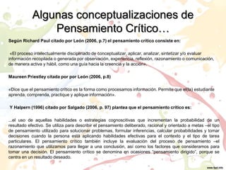 Algunas conceptualizaciones de
Pensamiento Crítico…
Según Richard Paul citado por León (2006, p.7) el pensamiento crítico consiste en:
«El proceso intelectualmente disciplinado de conceptualizar, aplicar, analizar, sintetizar y/o evaluar
información recopilada o generada por observación, experiencia, reflexión, razonamiento o comunicación,
de manera activa y hábil, como una guía hacia la creencia y la acción».
Maureen Priestley citada por por León (2006, p.8)
«Dice que el pensamiento crítico es la forma como procesamos información. Permite que el(la) estudiante
aprenda, comprenda, practique y aplique información».
Y Halpern (1996) citado por Salgado (2006, p. 97) plantea que el pensamiento crítico es:
...el uso de aquellas habilidades o estrategias cognoscitivas que incrementan la probabilidad de un
resultado efectivo. Se utiliza para describir el pensamiento deliberado, racional y orientado a metas –el tipo
de pensamiento utilizado para solucionar problemas, formular inferencias, calcular probabilidades y tomar
decisiones cuando la persona está aplicando habilidades efectivas para el contexto y el tipo de tarea
particulares. El pensamiento crítico también incluye la evaluación del proceso de pensamiento –el
razonamiento que utilizamos para llegar a una conclusión, así como los factores que consideramos para
tomar una decisión. El pensamiento crítico se denomina en ocasiones “pensamiento dirigido”, porque se
centra en un resultado deseado.
 