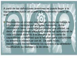 A partir de las definiciones anteriores se puede llegar a la
siguiente conclusión en cuanto al pensamiento crítico, ya
que:
Representa un proceso cognitivo en donde se trabaja la
información recibida por el medio. Asimismo, dicha
información tiene como objetivo brindar una utilidad, es
decir, el conocimiento elaborado puede ser aplicado en la
vida cotidiana dotando a la persona de una serie de
capacidades y habilidad que le facultan para comprender
su entorno e interactuar con él. De este modo,
transformará inevitablemente los sucesos a su alrededor
modificando su realidad y la de otros.
 
