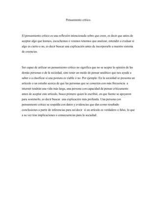 Pensamiento crítico.
El pensamiento crítico es una reflexión intencionada sobre que creer, es decir que antes de
aceptar algo que leamos, escuchemos o veamos tenemos que analizar, entender o evaluar si
algo es cierto o no, es decir buscar una explicación antes de incorporarlo a nuestro sistema
de creencias.
Ser capaz de utilizar un pensamiento crítico no significa que no se acepte la opinión de las
demás personas o de la sociedad, sino tener un modo de pensar analítico que nos ayude a
saber o a clasificar si una postura es viable o no. Por ejemplo: En la sociedad se presenta un
articulo o un estudio acerca de que las personas que se conecten con más frecuencia a
internet tendrán una vida más larga, una persona con capacidad de pensar críticamente
antes de aceptar este articulo, busca primero quien lo escribió, en que fuente se apoyaron
para sostenerlo, es decir buscar una explicación más profunda. Una persona con
pensamiento crítico se respalda con datos y evidencias que dan como resultado
conclusiones a partir de inferencias para así decir si un artículo es verdadero o falso, lo que
a su vez trae implicaciones o consecuencias para la sociedad.
 