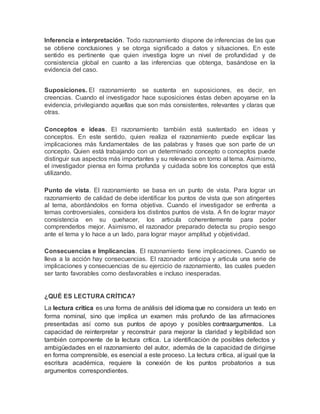 Inferencia e interpretación. Todo razonamiento dispone de inferencias de las que
se obtiene conclusiones y se otorga significado a datos y situaciones. En este
sentido es pertinente que quien investiga logre un nivel de profundidad y de
consistencia global en cuanto a las inferencias que obtenga, basándose en la
evidencia del caso.
Suposiciones. El razonamiento se sustenta en suposiciones, es decir, en
creencias. Cuando el investigador hace suposiciones éstas deben apoyarse en la
evidencia, privilegiando aquellas que son más consistentes, relevantes y claras que
otras.
Conceptos e ideas. El razonamiento también está sustentado en ideas y
conceptos. En este sentido, quien realiza el razonamiento puede explicar las
implicaciones más fundamentales de las palabras y frases que son parte de un
concepto. Quien está trabajando con un determinado concepto o conceptos puede
distinguir sus aspectos más importantes y su relevancia en torno al tema. Asimismo,
el investigador piensa en forma profunda y cuidada sobre los conceptos que está
utilizando.
Punto de vista. El razonamiento se basa en un punto de vista. Para lograr un
razonamiento de calidad de debe identificar los puntos de vista que son atingentes
al tema, abordándolos en forma objetiva. Cuando el investigador se enfrenta a
temas controversiales, considera los distintos puntos de vista. A fin de lograr mayor
consistencia en su quehacer, los articula coherentemente para poder
comprenderlos mejor. Asimismo, el razonador preparado detecta su propio sesgo
ante el tema y lo hace a un lado, para lograr mayor amplitud y objetividad.
Consecuencias e Implicancias. El razonamiento tiene implicaciones. Cuando se
lleva a la acción hay consecuencias. El razonador anticipa y articula una serie de
implicaciones y consecuencias de su ejercicio de razonamiento, las cuales pueden
ser tanto favorables como desfavorables e incluso inesperadas.
¿QUÉ ES LECTURA CRÍTICA?
La lectura crítica es una forma de análisis del idioma que no considera un texto en
forma nominal, sino que implica un examen más profundo de las afirmaciones
presentadas así como sus puntos de apoyo y posibles contraargumentos. La
capacidad de reinterpretar y reconstruir para mejorar la claridad y legibilidad son
también componente de la lectura crítica. La identificación de posibles defectos y
ambigüedades en el razonamiento del autor, además de la capacidad de dirigirse
en forma comprensible, es esencial a este proceso. La lectura crítica, al igual que la
escritura académica, requiere la conexión de los puntos probatorios a sus
argumentos correspondientes.
 