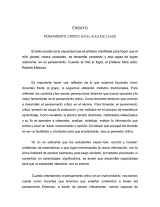 ENSAYO
PENSAMIENTO CRITICO EN EL AULA DE CLASE
El éxito escolar es la capacidad que el profesor manifiesta para hacer que el
niño piense, crezca pensando, se desarrolle pensando y sea capaz de lograr
autonomía en su pensamiento. Cuando el niño lo logra, el profesor tiene éxito.
Roberto Matosas.
Es importante hacer una reflexión de lo que estamos haciendo como
docentes frente al grupo, si seguimos utilizando métodos tradicionales. Para
enfrentar los cambios y las nuevas generaciones tenemos que buscar opciones y la
mejor herramienta es el pensamiento crítico. Como docentes tenemos que conocer
o desarrollar el pensamiento crítico en el alumno. Para fomentar el pensamiento
crítico también se ocupa la evaluación y los métodos en el proceso de enseñanza
aprendizaje. Como resultado el alumno tendrá destrezas, habilidades intelectuales
y su fin es aprender a interpretar, analizar, sintetizar, evaluar la información que
recibe y crear un nuevo conocimiento u opinión. Sinolvidar que el papel del docente
es ser un facilitador y orientador para que el estudiante, sea un pensador crítico.
Ya no es suficiente que los estudiantes sepan leer, escribir y resolver
problemas de matemáticas o que sigan memorizando la nueva información, con la
única finalidad de aprobar exámenes para luego olvidarlo, sin haberla procesado, ni
convertido en aprendizajes significativos, se tienen que desarrollar capacidades
para que el estudiante interactúe con su entorno.
Cuando entendemos el pensamiento crítico en un nivel profundo, nos damos
cuenta como docentes que tenemos que enseñar contenidos a través del
pensamiento. Entonces, a través de pensar críticamente, somos capaces de
 