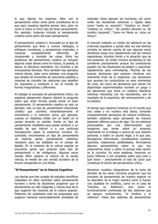lo que dijeron los expertos. Ellos ven el                                       entender cómo piensan los humanos; así como
pensamiento crítico como parte constitutiva de lo                               evitar las dicotomías extremas y rígidas tales
que para nosotros significa pensar bien, pero no                                como “razón vs. emoción”, “intuitivo vs. lineal”,
como si fuera el único tipo de buen pensamiento.                                “creativo vs. critico”, “de cerebro derecho vs. de
Por ejemplo, hubieran incluido el pensamiento                                   cerebro izquierdo”, “como en Marte vs. como en
creativo como parte del buen pensamiento.                                       Venus”.

El pensamiento creativo o innovador es el tipo de                               A menudo subsiste un núcleo de sabiduría en las
pensamiento que lleva a nuevos hallazgos, a                                     creencias populares y quizás esta vez esa esencia
enfoques novedosos, a perspectivas originales, a                                consista en darnos cuenta de que algunas veces
maneras       completamente       diferentes    de                              decidimos cosas muy rápidamente casi de manera
comprender y concebir las cosas. Entre los                                      espontánea, intuitiva frente a la situación que se
productos del pensamiento creativo se incluyen                                  nos presenta. Se evitan muchos accidentes en las
algunas cosas obvias como la música, la poesía, la                              carreteras precisamente porque los conductores
danza, la literatura dramática, los inventos y las                              pueden ver las situaciones de peligro y reaccionar
innovaciones técnicas. Pero también hay ejemplos                                rápidamente para enfrentarlas. Muchas de las
menos obvios, tales como plantear una pregunta                                  buenas decisiones que parecen intuitivas son
que amplía los horizontes de soluciones posibles o                              realmente fruto de la experticia. Las decisiones
maneras de concebir las relaciones que desafían                                 que asumen los conductores en esos momentos
los supuestos y conducen a ver el mundo de                                      de crisis, así como las decisiones que toman los
formas imaginativas y diferentes.                                               deportistas experimentados durante un juego o
                                                                                las decisiones que toma un maestro talentoso
Al trabajar el concepto de pensamiento crítico, los                             mientras interactúa con los estudiantes, son el
expertos sabiamente dejaron abierta la pregunta                                 resultado de la experticia, del entrenamiento y de
sobre qué otras formas puede tomar el buen                                      la práctica.
pensamiento. El pensamiento creativo es solo un
ejemplo. Hay un tipo de pensamiento intencional,                                Al tiempo que estamos inmersos en el mundo que
cinético que coordina instantáneamente el                                       nos rodea y en nuestra vida diaria, tomando
movimiento y la intención como, por ejemplo,                                    constantemente decisiones de manera irreflexiva,
cuando un futbolista dribla con un balón en el                                  también podemos estar pensando de manera
campo durante un partido. Existe un tipo de                                     bastante reflexiva acerca de algo. Tal vez estemos
pensamiento meditativo que puede conducir a un                                  preocupados por una determinación que
estado de paz interior o a una profunda                                         tengamos que tomar sobre un proyecto
introspección sobre la existencia humana. En                                    importante en el trabajo o acerca de una relación
contraste, encontramos un tipo de pensamiento                                   personal, o sobre un asunto legal, o lo que sea.
de máxima alerta, pensamiento instintivo,                                       Recogemos información, consideramos nuestras
necesario para los soldados en el campo de                                      opciones, exploramos posibilidades, formulamos
batalla. En el contexto de la cultura popular se                                algunos pensamientos sobre lo que nos
encuentra gente que propone todo tipo de                                        proponemos hacer y sobre el porqué esta opción
pensamiento o de inteligencia. Algunas veces                                    es la correcta. En otras palabras, hacemos un
resulta difícil separar la ciencia de la seudo                                  juicio reflexivo y con propósito sobre qué creer y
ciencia, el meollo de una verdad duradera de la                                 qué hacer – precisamente el tipo de juicio que
broma compartida en una fiesta.                                                 constituye el centro del pensamiento crítico.

“El Pensamiento” en la Ciencia Cognitiva                                        Recientes modelos integradores de la toma de
                                                                                decisión de los seres humanos proponen que los
Las teorías que han surgido de estudios científicos                             procesos de pensamiento de nuestra especie no
realizados en años recientes sobre pensamiento                                  se describen de la mejor manera como si fueran
humano y toma de decisiones proponen que el                                     una dualidad en conflicto, como en el caso de
pensamiento es más integrado y menos dual de lo                                 “Intuitivo vs. Reflexivo”, sino como el
que sugieren las nociones de la cultura popular.                                funcionamiento combinado de dos sistemas que
Debemos ser cautelosos ante las propuestas que                                  se apoyan mutuamente, “el intuitivo y el
sugieren maneras extremadamente simplistas de                                   reflexivo”. Estos dos sistemas de pensamiento



                                                                                                                               11
Versión 2007 en Español: http://www.eduteka.org/PensamientoCriticoFacione.php
 