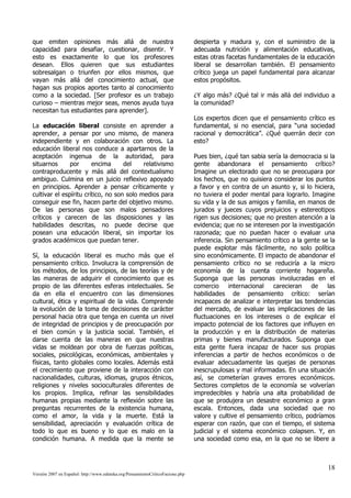 que emiten opiniones más allá de nuestra                                        despierta y madura y, con el suministro de la
capacidad para desafiar, cuestionar, disentir. Y                                adecuada nutrición y alimentación educativas,
esto es exactamente lo que los profesores                                       estas otras facetas fundamentales de la educación
desean. Ellos quieren que sus estudiantes                                       liberal se desarrollan también. El pensamiento
sobresalgan o triunfen por ellos mismos, que                                    crítico juega un papel fundamental para alcanzar
vayan más allá del conocimiento actual, que                                     estos propósitos.
hagan sus propios aportes tanto al conocimiento
como a la sociedad. [Ser profesor es un trabajo                                 ¿Y algo más? ¿Qué tal ir más allá del individuo a
curioso – mientras mejor seas, menos ayuda tuya                                 la comunidad?
necesitan tus estudiantes para aprender].
                                                                                Los expertos dicen que el pensamiento crítico es
La educación liberal consiste en aprender a                                     fundamental, si no esencial, para “una sociedad
aprender, a pensar por uno mismo, de manera                                     racional y democrática”. ¿Qué querrán decir con
independiente y en colaboración con otros. La                                   esto?
educación liberal nos conduce a apartarnos de la
aceptación ingenua de la autoridad, para                                        Pues bien, ¿qué tan sabia sería la democracia si la
situarnos      por      encima      del    relativismo                          gente abandonara el pensamiento crítico?
contraproducente y más allá del contextualismo                                  Imagine un electorado que no se preocupara por
ambiguo. Culmina en un juicio reflexivo apoyado                                 los hechos, que no quisiera considerar los puntos
en principios. Aprender a pensar críticamente y                                 a favor y en contra de un asunto y, si lo hiciera,
cultivar el espíritu crítico, no son solo medios para                           no tuviera el poder mental para lograrlo. Imagine
conseguir ese fin, hacen parte del objetivo mismo.                              su vida y la de sus amigos y familia, en manos de
De las personas que son malos pensadores                                        jurados y jueces cuyos prejuicios y estereotipos
críticos y carecen de las disposiciones y las                                   rigen sus decisiones; que no presten atención a la
habilidades descritas, no puede decirse que                                     evidencia; que no se interesen por la investigación
posean una educación liberal, sin importar los                                  razonada; que no puedan hacer o evaluar una
grados académicos que puedan tener.                                             inferencia. Sin pensamiento crítico a la gente se la
                                                                                puede explotar más fácilmente, no solo política
Sí, la educación liberal es mucho más que el                                    sino económicamente. El impacto de abandonar el
pensamiento crítico. Involucra la comprensión de                                pensamiento crítico no se reduciría a la micro
los métodos, de los principios, de las teorías y de                             economía de la cuenta corriente hogareña.
las maneras de adquirir el conocimiento que es                                  Suponga que las personas involucradas en el
propio de las diferentes esferas intelectuales. Se                              comercio internacional carecieran de las
da en ella el encuentro con las dimensiones                                     habilidades de pensamiento crítico: serían
cultural, ética y espiritual de la vida. Comprende                              incapaces de analizar e interpretar las tendencias
la evolución de la toma de decisiones de carácter                               del mercado, de evaluar las implicaciones de las
personal hacia otra que tenga en cuenta un nivel                                fluctuaciones en los intereses o de explicar el
de integridad de principios y de preocupación por                               impacto potencial de los factores que influyen en
el bien común y la justicia social. También, el                                 la producción y en la distribución de materias
darse cuenta de las maneras en que nuestras                                     primas y bienes manufacturados. Suponga que
vidas se moldean por obra de fuerzas políticas,                                 esta gente fuera incapaz de hacer sus propias
sociales, psicológicas, económicas, ambientales y                               inferencias a partir de hechos económicos o de
físicas, tanto globales como locales. Además está                               evaluar adecuadamente las quejas de personas
el crecimiento que proviene de la interacción con                               inescrupulosas y mal informadas. En una situación
nacionalidades, culturas, idiomas, grupos étnicos,                              así, se cometerían graves errores económicos.
religiones y niveles socioculturales diferentes de                              Sectores completos de la economía se volverían
los propios. Implica, refinar las sensibilidades                                impredecibles y habría una alta probabilidad de
humanas propias mediante la reflexión sobre las                                 que se produjera un desastre económico a gran
preguntas recurrentes de la existencia humana,                                  escala. Entonces, dada una sociedad que no
como el amor, la vida y la muerte. Está la                                      valore y cultive el pensamiento crítico, podríamos
sensibilidad, apreciación y evaluación crítica de                               esperar con razón, que con el tiempo, el sistema
todo lo que es bueno y lo que es malo en la                                     judicial y el sistema económico colapsen. Y, en
condición humana. A medida que la mente se                                      una sociedad como esa, en la que no se libere a



                                                                                                                                 18
Versión 2007 en Español: http://www.eduteka.org/PensamientoCriticoFacione.php
 
