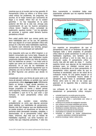mientras que en el mundo real no hay garantía. El                               lleva nuevamente a considerar todas esas
Pensamiento Crítico se refiere a la forma como                                  importantes actitudes que los expertos llamaron
usted enfoca los problemas, las preguntas, los                                  “disposiciones”.
asuntos. Es la mejor manera que conocemos de
llegar a la verdad. ¡Pero! Aún así no existen                                     La Disposición hacia el Pensamiento Crítico
garantías – no hay respuestas en la parte
posterior del libro de la vida real. ¿Encaja esta                                                       Inquisitivo
caracterización de que los buenos pensadores
críticos tienen “espíritu crítico, curiosidad de                                  Sistemático                             Juicioso
exploración, agudeza mental…” con los ejemplos
de personas a quienes usted llamaría buenos                                                                           Buscador de la verdad
                                                                                 Analítico
pensadores críticos?

Pero usted podría decir que conoce gente que                                         De mente abierta        Confía en el razonamiento
tiene habilidades pero no las usa. No podemos
decir que alguien es un buen pensador crítico solo
porque él o ella tiene estas habilidades cognitivas,
no importa cuán relevante sea tenerlas, porque                                  Los expertos se persuadieron de que el
¿qué pasa si no se preocupan por aplicarlas?                                    pensamiento crítico es un fenómeno humano que
                                                                                impregna todo y tiene propósito. El pensador
Una respuesta sería que es difícil imaginar a un                                crítico ideal se puede caracterizar no solo por sus
bailarín consumado que nunca baila. Después de                                  habilidades cognitivas, sino también, por su
trabajar para desarrollar esas habilidades resulta                              manera de enfocar y vivir la vida. Esta es una
vergonzoso dejarlas debilitar por falta de práctica.                            afirmación audaz. El pensamiento crítico va
Pero los bailarines se cansan. Y se rinden ante la                              mucho más allá del salón de clase. Y muchos
rigidez que viene con la edad o ante el temor de                                expertos temen que algunas de las experiencias
lesionarse. En el caso de las habilidades de                                    escolares sean, en realidad, nocivas para el
pensamiento crítico, se podría argumentar que no                                fomento y desarrollo de un buen pensamiento. El
utilizarlas una vez se tienen es difícil de imaginar.                           pensamiento crítico apareció antes de que se
Es difícil figurarse una persona que decida no                                  inventara la escolaridad; yace en las raíces de la
pensar.                                                                         civilización misma. Es una piedra angular en el
                                                                                camino que la humanidad recorre desde el
Considerado como una forma de juicio serio o de                                 salvajismo bestial hacia la sensibilidad global.
toma de decisión reflexiva, en sentido muy real el                              Piense cómo sería la vida sin las cosas que
pensamiento crítico impregna todo. Difícilmente                                 aparecen en la siguiente lista y creemos que
habría un tiempo o lugar donde pareciera no                                     entenderá.
tener valor potencial. Mientras las personas
tengan propósitos en mente y deseen pensar                                      Los enfoques de la vida y del vivir que
cómo lograrlos, mientras la gente se pregunte qué                               caracterizan el pensamiento crítico incluyen:
es verdadero y qué no lo es, qué creer y qué
rechazar, el buen pensamiento crítico será                                         curiosidad respecto a una amplia gama de asuntos,
necesario.                                                                         preocupación por estar y mantenerse bien informado,
                                                                                   estado de alerta frente a oportunidades para utilizar el
Y     aún    así,   suceden    cosas    extrañas;                                      pensamiento crítico,
probablemente es cierto que algunas personas                                       confianza en los procesos de investigación razonados
                                                                                   auto confianza en las propias habilidades para razonar,
dejen debilitar sus habilidades de pensamiento.
                                                                                   mente abierta respecto a visiones divergentes del mundo,
Resulta más fácil imaginar que ese debilitamiento                                  flexibilidad al considerar alternativas y opiniones,
se pueda producir en situaciones en las que las                                    comprensión de las opiniones de otras personas,
personas están demasiado cansadas, relajadas, o                                    imparcialidad en la valoración del razonamiento,
atemorizadas. En el pensamiento crítico, debe                                      honestidad al enfrentar las propias predisposiciones,
haber, entonces, algo más que un listado de                                            prejuicios, estereotipos o tendencias egocéntricas,
                                                                                   prudencia al postergar, realizar o alterar juicios,
habilidades cognitivas. Los seres humanos son
mucho más que máquinas pensantes. Y esto nos



                                                                                                                                         8
Versión 2007 en Español: http://www.eduteka.org/PensamientoCriticoFacione.php
 