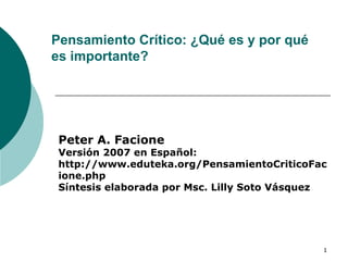 Pensamiento Crítico: ¿Qué es y por qué es importante? Peter A. Facione Versión 2007 en Español: http://www.eduteka.org/PensamientoCriticoFacione.php Síntesis elaborada por Msc. Lilly Soto Vásquez  