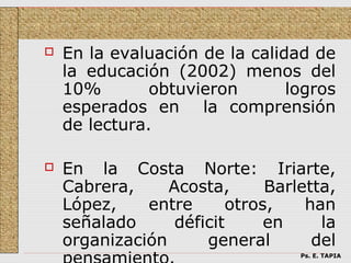    En la evaluación de la calidad de
    la educación (2002) menos del
    10%        obtuvieron       logros
    esperados en la comprensión
    de lectura.

   En la Costa Norte: Iriarte,
    Cabrera,     Acosta,      Barletta,
    López,    entre      otros,    han
    señalado      déficit     en     la
    organización      general       del
                                  Ps. E. TAPIA
 