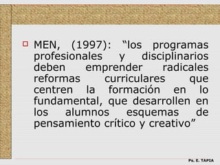    MEN, (1997): “los programas
    profesionales    y    disciplinarios
    deben     emprender       radicales
    reformas      curriculares      que
    centren la formación en lo
    fundamental, que desarrollen en
    los   alumnos      esquemas       de
    pensamiento crítico y creativo”


                                   Ps. E. TAPIA
 