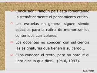    Conclusión: Ningún país está fomentando
    sistemáticamente el pensamiento crítico.
   Las escuelas en general siguen siendo
    espacios para la rutina de memorizar los
    contenidos curriculares.
   Los docentes no conocen con suficiencia
    las asignaturas que tienen a su cargo...
   Ellos conocen el texto, pero no porqué el
    libro dice lo que dice... (Paul, 1993).

                                              Ps. E. TAPIA
 