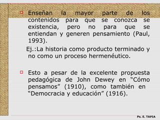     Enseñan     la   mayor   parte de los
     contenidos para que se conozca se
     existencia, pero no para que se
     entiendan y generen pensamiento (Paul,
     1993).
    Ej.:La historia como producto terminado y
     no como un proceso hermenéutico.

   Esto a pesar de la excelente propuesta
    pedagógica de John Dewey en “Cómo
    pensamos” (1910), como también en
    “Democracia y educación” (1916).


                                        Ps. E. TAPIA
 