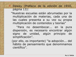      Dewey (Prefacio de la edición de 1910,
      página 13):
    “Nuestras escuelas están abrumadas por la
      multiplicación de materias, cada una de
      las cuales presenta a su vez su propia
      multiplicación de contenidos y teorías”
         “Para no desembocar... en la pura
      dispersión, es necesario encontrar algún
      signo de unidad, algún principio de
      simplificación”.
     (por ello, es importante) “la adopción... del
      hábito de pensamiento que denominamos
      científico”.

                                            Ps. E. TAPIA
 