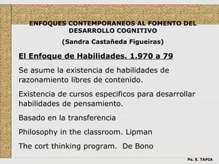 ENFOQUES CONTEMPORANEOS AL FOMENTO DEL
           DESARROLLO COGNITIVO
           (Sandra Castañeda Figueiras)

El Enfoque de Habilidades. 1.970 a 79
Se asume la existencia de habilidades de
razonamiento libres de contenido.
Existencia de cursos especificos para desarrollar
habilidades de pensamiento.
Basado en la transferencia
Philosophy in the classroom. Lipman
The cort thinking program. De Bono
                                              Ps. E. TAPIA
 