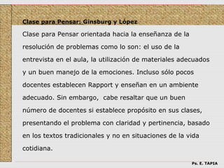 Clase para Pensar: Ginsburg y López

Clase para Pensar orientada hacia la enseñanza de la

resolución de problemas como lo son: el uso de la

entrevista en el aula, la utilización de materiales adecuados

y un buen manejo de la emociones. Incluso sólo pocos

docentes establecen Rapport y enseñan en un ambiente

adecuado. Sin embargo, cabe resaltar que un buen

número de docentes si establece propósito en sus clases,

presentando el problema con claridad y pertinencia, basado

en los textos tradicionales y no en situaciones de la vida

cotidiana.

                                                       Ps. E. TAPIA
 