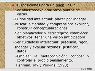   Disposiciones para un buen P.C.:
-Ser abiertos:explorar otros puntos de
   vistas.
-Curiosidad intelectual: placer por indagar.
-Buscar la claridad y comprensión: explicar,
   construir conceptualizaciones.
-Ser planificador y estratégico: establecer
   objetivos, tener una visión anticipadora.
-Ser cuidadoso intelectual: precisión, rigor.
-Indagar y evaluar razones: justificar,
   datos.
 -Emplear la metacognición: conocer y
   controlar el propio pensamiento.
  Tishman, Jay y Perkins (1993).
                                        Ps. E. TAPIA
 