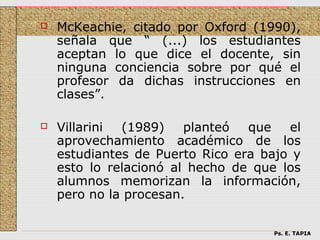    McKeachie, citado por Oxford (1990),
    señala que “ (...) los estudiantes
    aceptan lo que dice el docente, sin
    ninguna conciencia sobre por qué el
    profesor da dichas instrucciones en
    clases”.

   Villarini (1989)    planteó  que   el
    aprovechamiento académico de los
    estudiantes de Puerto Rico era bajo y
    esto lo relacionó al hecho de que los
    alumnos memorizan la información,
    pero no la procesan.

                                    Ps. E. TAPIA
 