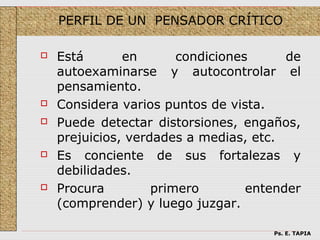 PERFIL DE UN PENSADOR CRÍTICO

   Está       en       condiciones      de
    autoexaminarse y autocontrolar el
    pensamiento.
   Considera varios puntos de vista.
   Puede detectar distorsiones, engaños,
    prejuicios, verdades a medias, etc.
   Es conciente de sus fortalezas y
    debilidades.
   Procura         primero        entender
    (comprender) y luego juzgar.

                                      Ps. E. TAPIA
 