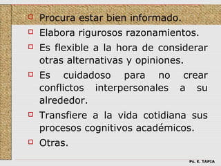    Procura estar bien informado.
   Elabora rigurosos razonamientos.
   Es flexible a la hora de considerar
    otras alternativas y opiniones.
   Es cuidadoso para no          crear
    conflictos interpersonales   a su
    alrededor.
   Transfiere a la vida cotidiana sus
    procesos cognitivos académicos.
   Otras.
                                    Ps. E. TAPIA
 