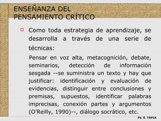 ENSEÑANZA DEL
PENSAMIENTO CRÍTICO
    Como toda estrategia de aprendizaje, se
     desarrolla a través de una serie de
     técnicas:
     Pensar en voz alta, metacognición, debate,
     seminarios,    detección     de    información
     sesgada --se suministra un texto y hay que
     justificar: identificación y evaluación de
     evidencias, distinguir entre conclusiones y
     premisas, supuestos, identificar palabras
     imprecisas, conexión partes y argumentos
     (O’Reilly, 1990)--, diálogo socrático, etc.
                                             Ps. E. TAPIA
 