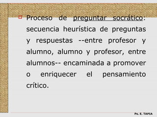    Proceso de preguntar socrático:
    secuencia heurística de preguntas
    y respuestas --entre profesor y
    alumno, alumno y profesor, entre
    alumnos-- encaminada a promover
    o   enriquecer   el   pensamiento
    crítico.



                                  Ps. E. TAPIA
 