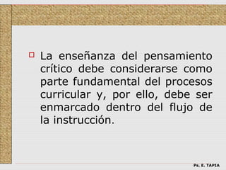    La enseñanza del pensamiento
    crítico debe considerarse como
    parte fundamental del procesos
    curricular y, por ello, debe ser
    enmarcado dentro del flujo de
    la instrucción.



                                Ps. E. TAPIA
 