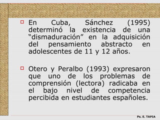    En    Cuba,     Sánchez     (1995)
    determinó la existencia de una
    “dismaduración” en la adquisición
    del pensamiento abstracto en
    adolescentes de 11 y 12 años.

   Otero y Peralbo (1993) expresaron
    que uno de los problemas de
    comprensión (lectora) radicaba en
    el bajo nivel de competencia
    percibida en estudiantes españoles.

                                   Ps. E. TAPIA
 