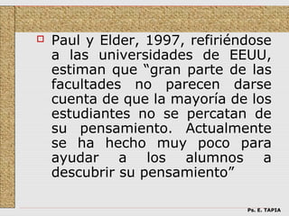    Paul y Elder, 1997, refiriéndose
    a las universidades de EEUU,
    estiman que “gran parte de las
    facultades no parecen darse
    cuenta de que la mayoría de los
    estudiantes no se percatan de
    su pensamiento. Actualmente
    se ha hecho muy poco para
    ayudar a los alumnos a
    descubrir su pensamiento”

                                Ps. E. TAPIA
 
