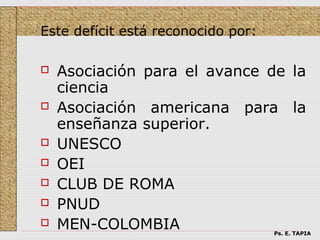 Este defícit está reconocido por:

   Asociación para el avance de la
    ciencia
   Asociación americana para la
    enseñanza superior.
   UNESCO
   OEI
   CLUB DE ROMA
   PNUD
   MEN-COLOMBIA                    Ps. E. TAPIA
 