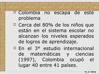    Colombia no escapa de este
    problema
   Cerca del 80% de los niños que
    están en el sistema escolar no
    alcanzan los niveles esperados
    de logros de aprendizaje.
   En el 3° estudio internacional
    de matemáticas y ciencias
    (1997), Colombia ocupó el
    lugar 40 entre 41 países.
                              Ps. E. TAPIA
 