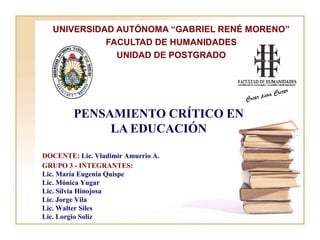 PENSAMIENTO CRÍTICO EN
LA EDUCACIÓN
UNIVERSIDAD AUTÓNOMA “GABRIEL RENÉ MORENO”
FACULTAD DE HUMANIDADES
UNIDAD DE POSTGRADO
DOCENTE: Lic. Vladimir Amurrio A.
GRUPO 3 - INTEGRANTES:
Lic. María Eugenia Quispe
Lic. Mónica Yugar
Lic. Silvia Hinojosa
Lic. Jorge Vila
Lic. Walter Siles
Lic. Lorgio Soliz
