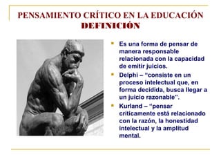 PENSAMIENTO CRÍTICO EN LA EDUCACIÓN
DEFINICIÓN
Es una forma de pensar de
manera responsable
relacionada con la capacidad
de emitir juicios.
Delphi – “consiste en un
proceso intelectual que, en
forma decidida, busca llegar a
un juicio razonable”.
Kurland – “pensar
críticamente está relacionado
con la razón, la honestidad
intelectual y la amplitud
mental.