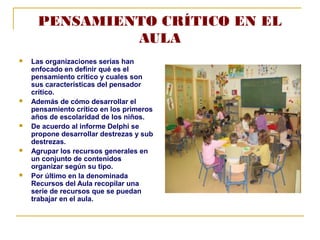 PENSAMIENTO CRÍTICO EN EL
AULA
Las organizaciones serias han
enfocado en definir qué es el
pensamiento crítico y cuales son
sus características del pensador
crítico.
Además de cómo desarrollar el
pensamiento crítico en los primeros
años de escolaridad de los niños.
De acuerdo al informe Delphi se
propone desarrollar destrezas y sub
destrezas.
Agrupar los recursos generales en
un conjunto de contenidos
organizar según su tipo.
Por último en la denominada
Recursos del Aula recopilar una
serie de recursos que se puedan
trabajar en el aula.