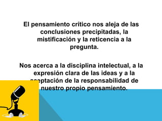 El pensamiento crítico nos aleja de las
conclusiones precipitadas, la
mistificación y la reticencia a la
pregunta.
Nos acerca a la disciplina intelectual, a la
expresión clara de las ideas y a la
aceptación de la responsabilidad de
nuestro propio pensamiento.
 