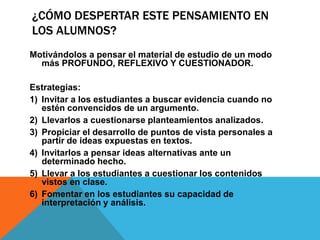 ¿CÓMO DESPERTAR ESTE PENSAMIENTO EN
LOS ALUMNOS?
Motivándolos a pensar el material de estudio de un modo
más PROFUNDO, REFLEXIVO Y CUESTIONADOR.
Estrategias:
1) Invitar a los estudiantes a buscar evidencia cuando no
estén convencidos de un argumento.
2) Llevarlos a cuestionarse planteamientos analizados.
3) Propiciar el desarrollo de puntos de vista personales a
partir de ideas expuestas en textos.
4) Invitarlos a pensar ideas alternativas ante un
determinado hecho.
5) Llevar a los estudiantes a cuestionar los contenidos
vistos en clase.
6) Fomentar en los estudiantes su capacidad de
interpretación y análisis.
 