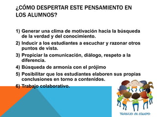 ¿CÓMO DESPERTAR ESTE PENSAMIENTO EN
LOS ALUMNOS?
1) Generar una clima de motivación hacia la búsqueda
de la verdad y del conocimiento.
2) Inducir a los estudiantes a escuchar y razonar otros
puntos de vista.
3) Propiciar la comunicación, diálogo, respeto a la
diferencia.
4) Búsqueda de armonía con el prójimo
5) Posibilitar que los estudiantes elaboren sus propias
conclusiones en torno a contenidos.
6) Trabajo colaborativo.
 