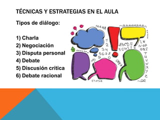 TÉCNICAS Y ESTRATEGIAS EN EL AULA
Tipos de diálogo:
1) Charla
2) Negociación
3) Disputa personal
4) Debate
5) Discusión crítica
6) Debate racional
 