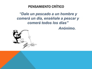PENSAMIENTO CRÍTICO
“Dale un pescado a un hombre y
comerá un día, enséñale a pescar y
comerá todos los días”
Anónimo.
 