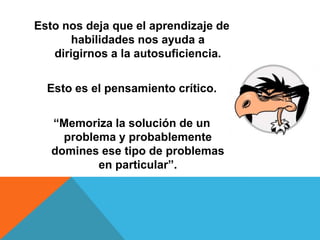 Esto nos deja que el aprendizaje de
habilidades nos ayuda a
dirigirnos a la autosuficiencia.
Esto es el pensamiento crítico.
“Memoriza la solución de un
problema y probablemente
domines ese tipo de problemas
en particular”.
 