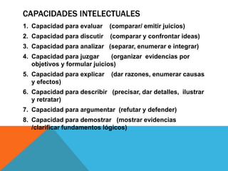 CAPACIDADES INTELECTUALES
1. Capacidad para evaluar (comparar/ emitir juicios)
2. Capacidad para discutir (comparar y confrontar ideas)
3. Capacidad para analizar (separar, enumerar e integrar)
4. Capacidad para juzgar (organizar evidencias por
objetivos y formular juicios)
5. Capacidad para explicar (dar razones, enumerar causas
y efectos)
6. Capacidad para describir (precisar, dar detalles, ilustrar
y retratar)
7. Capacidad para argumentar (refutar y defender)
8. Capacidad para demostrar (mostrar evidencias
/clarificar fundamentos lógicos)
 