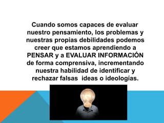 Cuando somos capaces de evaluar
nuestro pensamiento, los problemas y
nuestras propias debilidades podemos
creer que estamos aprendiendo a
PENSAR y a EVALUAR INFORMACIÓN
de forma comprensiva, incrementando
nuestra habilidad de identificar y
rechazar falsas ideas o ideologías.
 