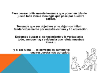 Para pensar críticamente tenemos que poner en tela de
juicio toda idea e ideología que pase por nuestra
cabeza.
Tenemos que ser objetivos y no dejarnos influir
tendenciosamente por nuestra cultura y / o educación.
Debemos buscar el conocimiento y la verdad ante
todo, aunque haya evidencia que refuta nuestras
ideas…
y si así fuera …. lo correcto es cambiar de posición a
una respuesta más apropiada.
 