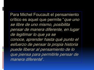 Para Michel Foucault el pensamiento crítico es aquel que permite “que uno se libre de uno mismo, posibilita pensar de manera diferente, en lugar de legitimar lo que ya se conoce, aprender hasta qué punto el esfuerzo de pensar la propia historia puede liberar al pensamiento de lo que piensa para permitirle pensar de manera diferente”.