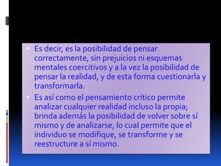 Es decir, es la posibilidad de pensar correctamente, sin prejuicios ni esquemas mentales coercitivos y a la vez la posibilidad de pensar la realidad, y de esta forma cuestionarla y transformarla. Es así como el pensamiento crítico permite analizar cualquier realidad incluso la propia; brinda además la posibilidad de volver sobre sí mismo y de analizarse, lo cual permite que el individuo se modifique, se transforme y se reestructure a sí mismo. 