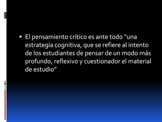 El pensamiento crítico es ante todo “una estrategia cognitiva, que se refiere al intento de los estudiantes de pensar de un modo más profundo, reflexivo y cuestionador el material de estudio”