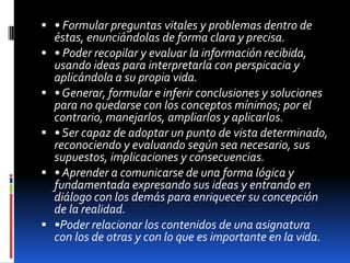 • Formular preguntas vitales y problemas dentro de éstas, enunciándolas de forma clara y precisa. • Poder recopilar y evaluar la información recibida, usando ideas para interpretarla con perspicacia y aplicándola a su propia vida. • Generar, formular e inferir conclusiones y soluciones para no quedarse con los conceptos mínimos; por el contrario, manejarlos, ampliarlos y aplicarlos. • Ser capaz de adoptar un punto de vista determinado, reconociendo y evaluando según sea necesario, sus supuestos, implicaciones y consecuencias. • Aprender a comunicarse de una forma lógica y fundamentada expresando sus ideas y entrando en diálogo con los demás para enriquecer su concepción de la realidad. •Poder relacionar los contenidos de una asignatura con los de otras y con lo que es importante en la vida. 