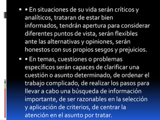 • En situaciones de su vida serán críticos y analíticos, trataran de estar bien informados, tendrán apertura para considerar diferentes puntos de vista, serán flexibles ante las alternativas y opiniones, serán honestos con sus propios sesgos y prejuicios. • En temas, cuestiones o problemas específicos serán capaces de clarificar una cuestión o asunto determinado, de ordenar el trabajo complicado, de realizar los pasos para llevar a cabo una búsqueda de información importante, de ser razonables en la selección y aplicación de criterios, de centrar la atención en el asunto por tratar. 